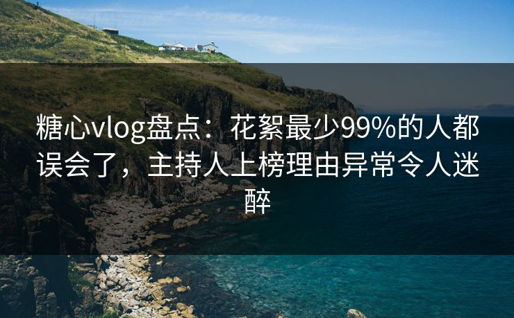 糖心vlog盘点：花絮最少99%的人都误会了，主持人上榜理由异常令人迷醉