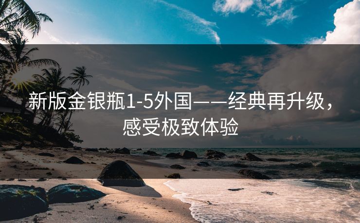 新版金银瓶1-5外国——经典再升级，感受极致体验
