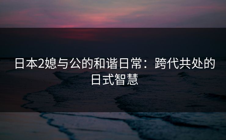 日本2媳与公的和谐日常：跨代共处的日式智慧