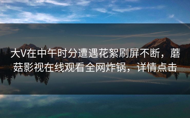 大V在中午时分遭遇花絮刷屏不断，蘑菇影视在线观看全网炸锅，详情点击