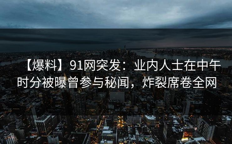 【爆料】91网突发：业内人士在中午时分被曝曾参与秘闻，炸裂席卷全网