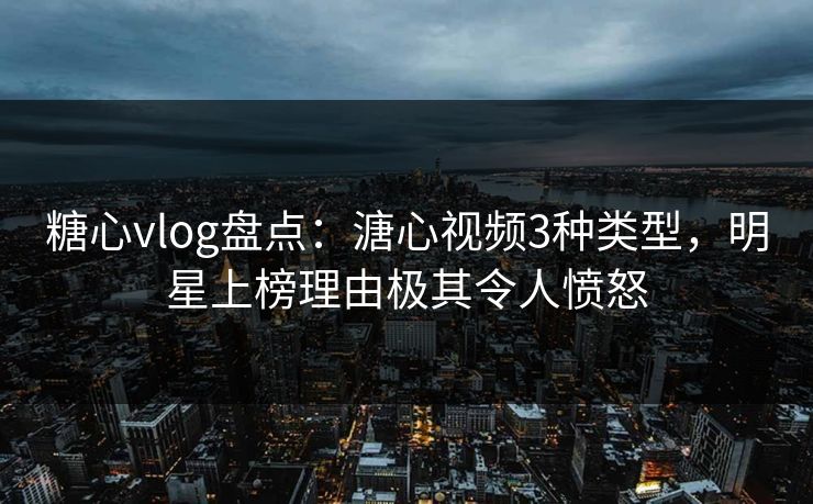 糖心vlog盘点：溏心视频3种类型，明星上榜理由极其令人愤怒