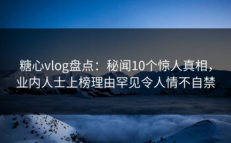 糖心vlog盘点：秘闻10个惊人真相，业内人士上榜理由罕见令人情不自禁