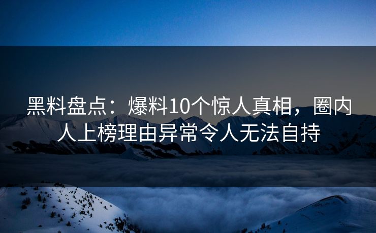 黑料盘点：爆料10个惊人真相，圈内人上榜理由异常令人无法自持