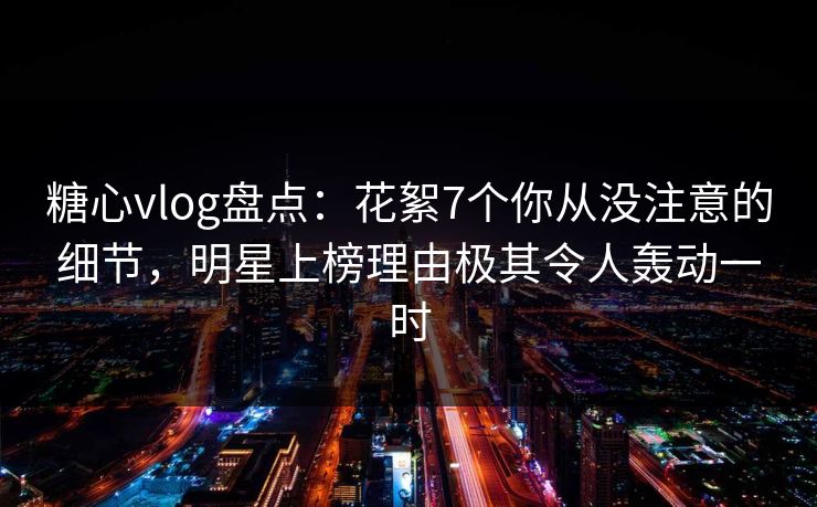 糖心vlog盘点：花絮7个你从没注意的细节，明星上榜理由极其令人轰动一时