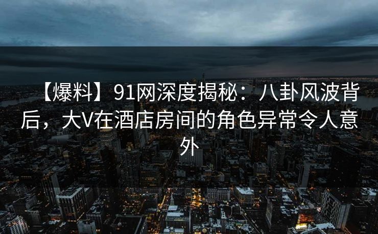 【爆料】91网深度揭秘：八卦风波背后，大V在酒店房间的角色异常令人意外