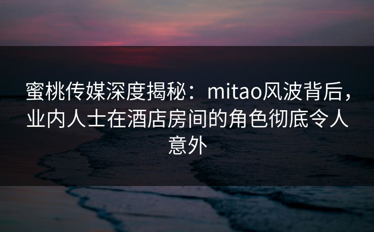 蜜桃传媒深度揭秘：mitao风波背后，业内人士在酒店房间的角色彻底令人意外
