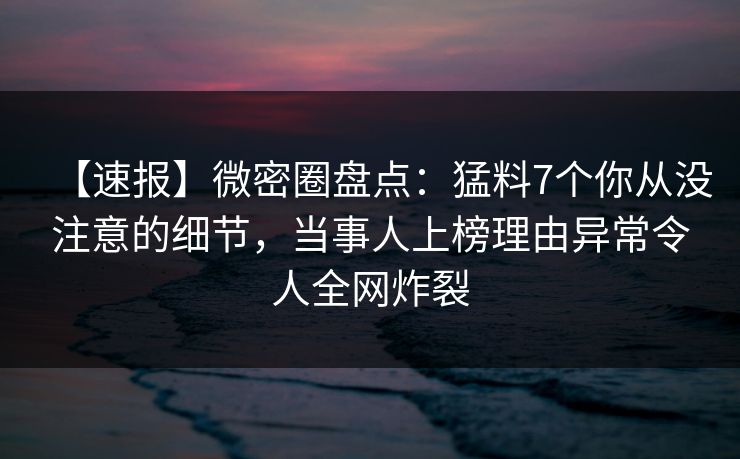 【速报】微密圈盘点：猛料7个你从没注意的细节，当事人上榜理由异常令人全网炸裂
