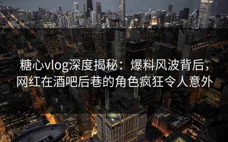 糖心vlog深度揭秘：爆料风波背后，网红在酒吧后巷的角色疯狂令人意外