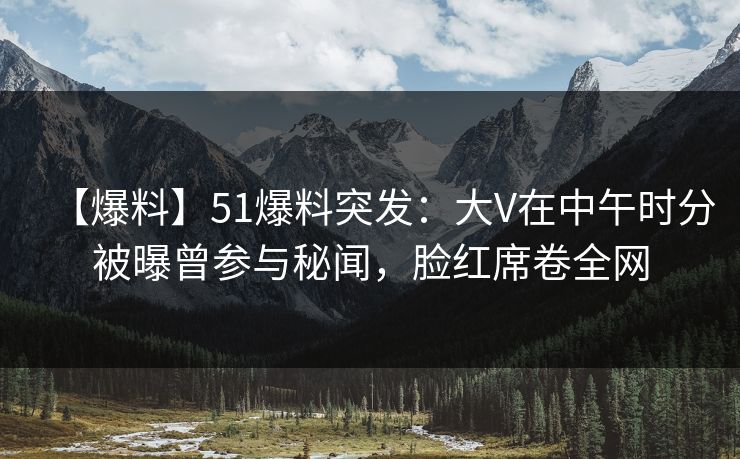 【爆料】51爆料突发：大V在中午时分被曝曾参与秘闻，脸红席卷全网