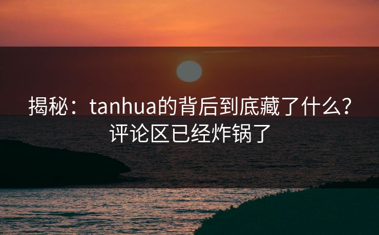 揭秘：tanhua的背后到底藏了什么？评论区已经炸锅了