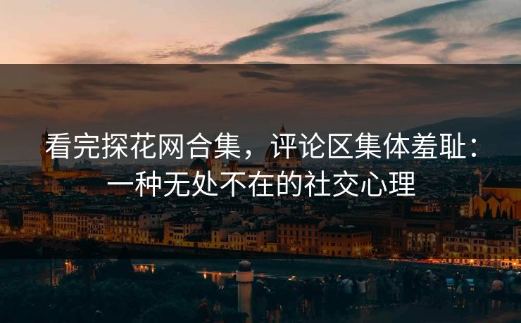 看完探花网合集，评论区集体羞耻：一种无处不在的社交心理