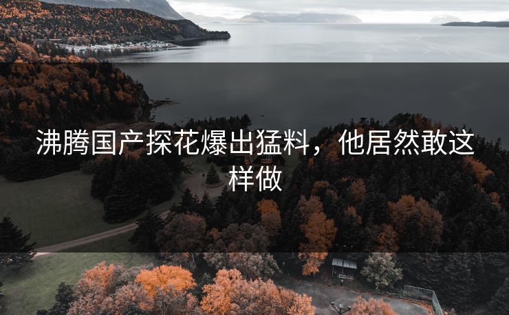 沸腾国产探花爆出猛料，他居然敢这样做