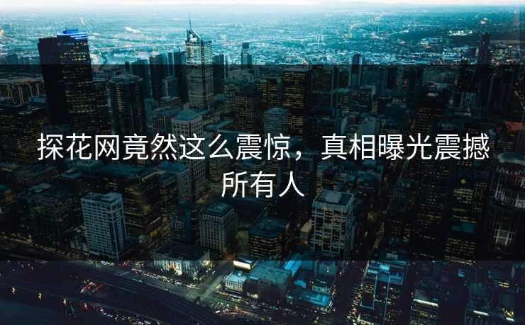 探花网竟然这么震惊，真相曝光震撼所有人