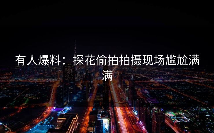 有人爆料：探花偷拍拍摄现场尴尬满满
