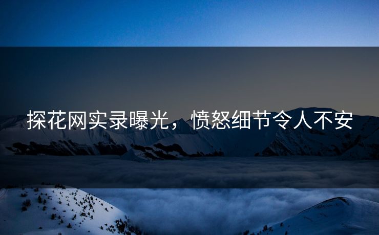 探花网实录曝光，愤怒细节令人不安
