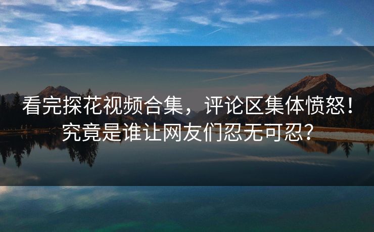 看完探花视频合集，评论区集体愤怒！究竟是谁让网友们忍无可忍？