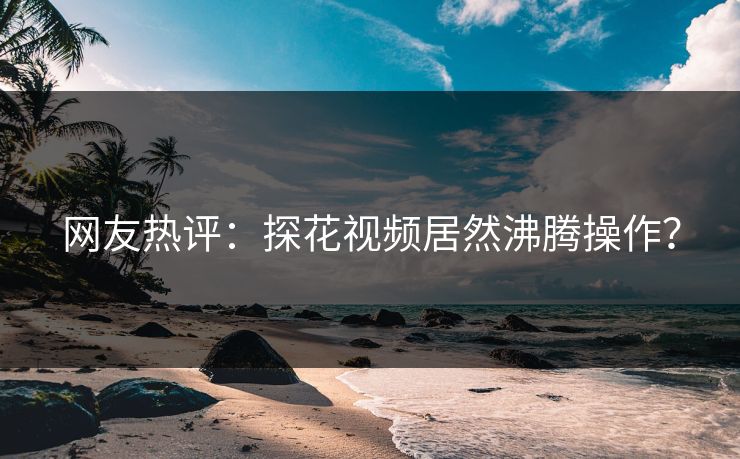 网友热评：探花视频居然沸腾操作？