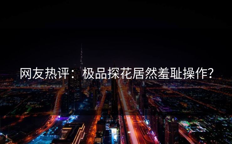 网友热评：极品探花居然羞耻操作？