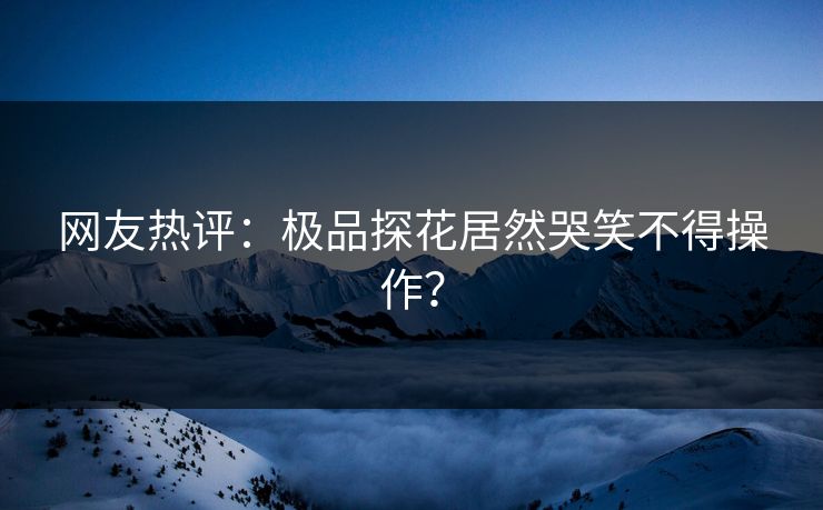 网友热评：极品探花居然哭笑不得操作？