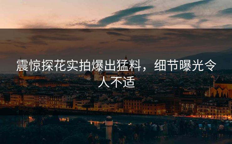 震惊探花实拍爆出猛料，细节曝光令人不适