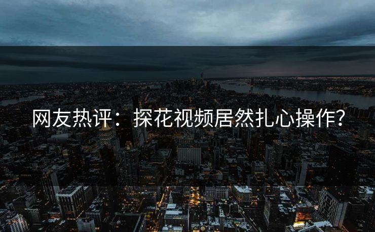 网友热评：探花视频居然扎心操作？