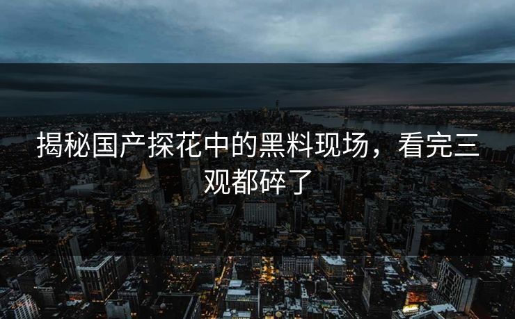 揭秘国产探花中的黑料现场，看完三观都碎了