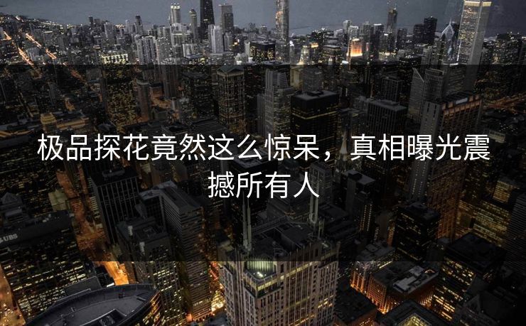 极品探花竟然这么惊呆，真相曝光震撼所有人