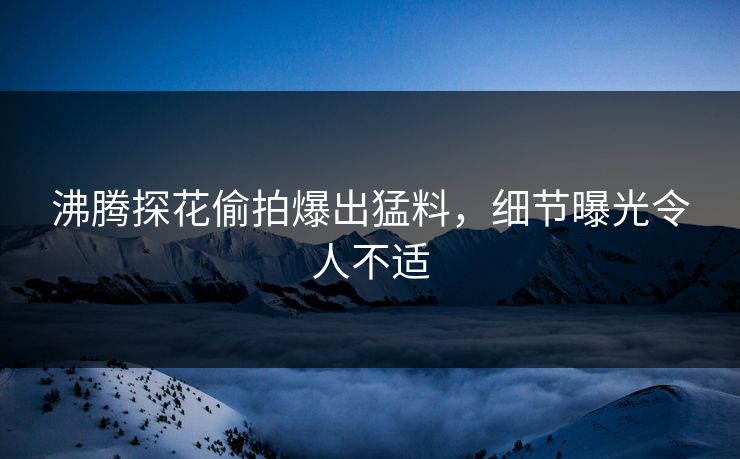 沸腾探花偷拍爆出猛料，细节曝光令人不适
