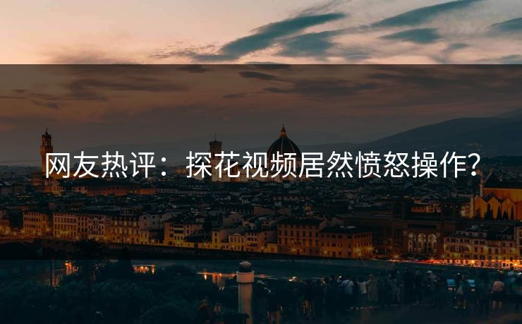 网友热评：探花视频居然愤怒操作？