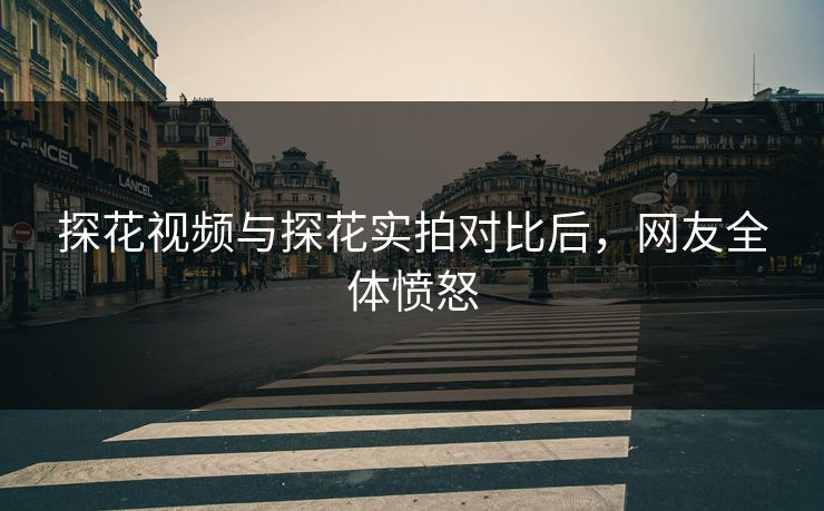 探花视频与探花实拍对比后，网友全体愤怒