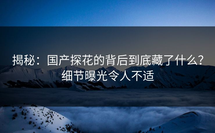 揭秘：国产探花的背后到底藏了什么？细节曝光令人不适