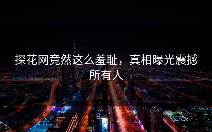 探花网竟然这么羞耻，真相曝光震撼所有人