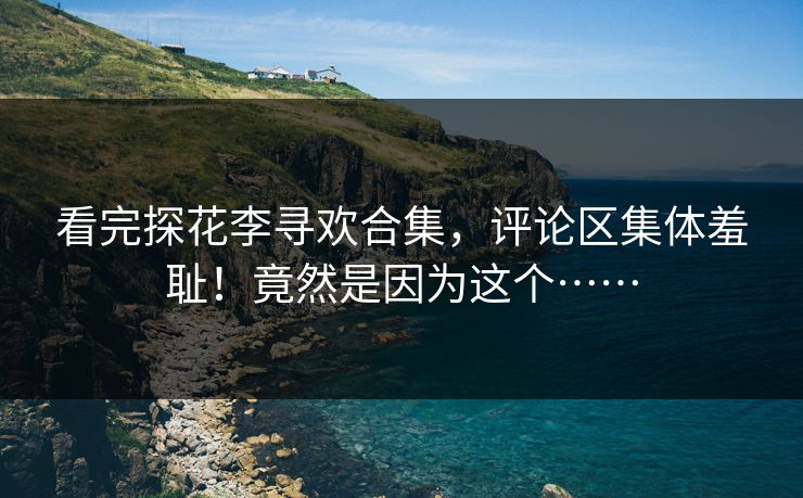 看完探花李寻欢合集，评论区集体羞耻！竟然是因为这个……