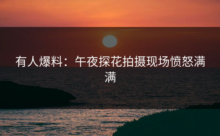 有人爆料：午夜探花拍摄现场愤怒满满