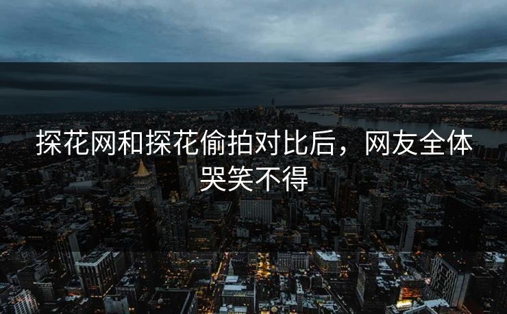 探花网和探花偷拍对比后，网友全体哭笑不得