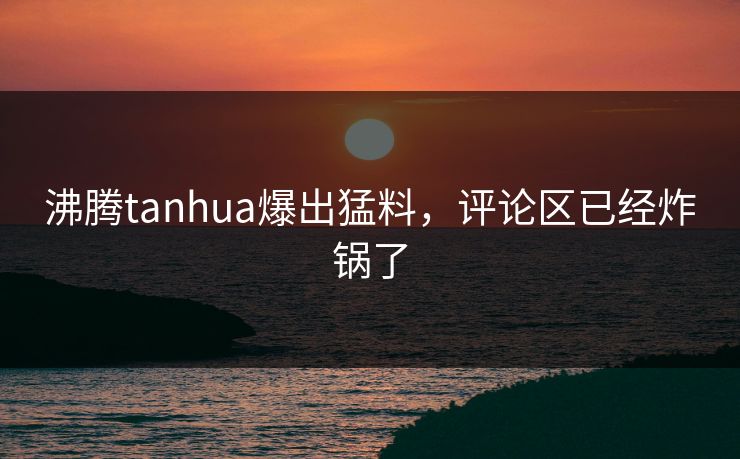 沸腾tanhua爆出猛料，评论区已经炸锅了