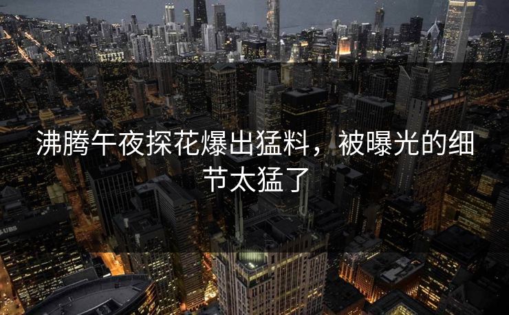 沸腾午夜探花爆出猛料，被曝光的细节太猛了