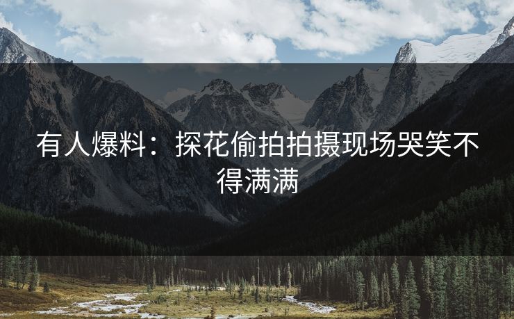 有人爆料：探花偷拍拍摄现场哭笑不得满满
