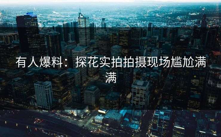 有人爆料：探花实拍拍摄现场尴尬满满
