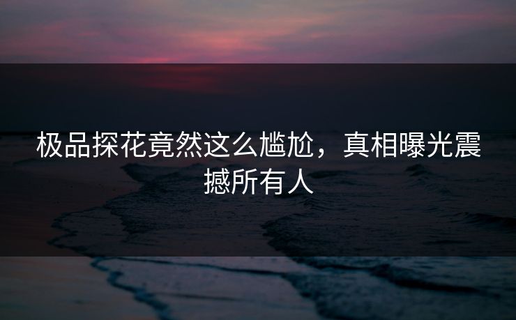 极品探花竟然这么尴尬，真相曝光震撼所有人