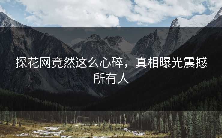 探花网竟然这么心碎，真相曝光震撼所有人
