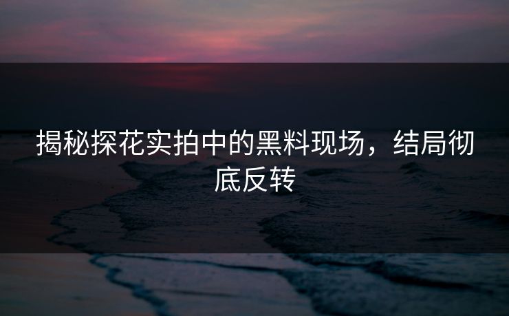揭秘探花实拍中的黑料现场，结局彻底反转