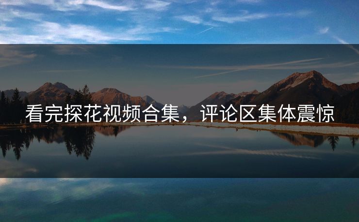 看完探花视频合集，评论区集体震惊