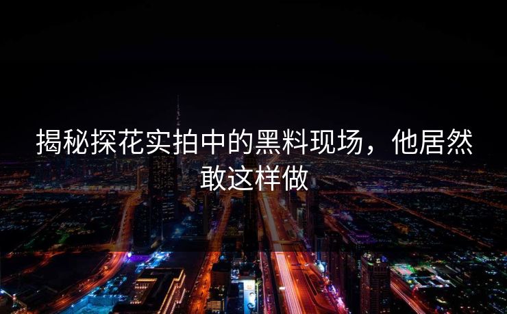 揭秘探花实拍中的黑料现场，他居然敢这样做