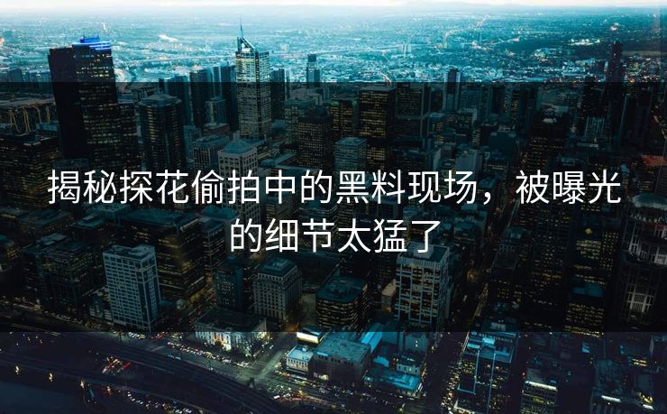 揭秘探花偷拍中的黑料现场，被曝光的细节太猛了