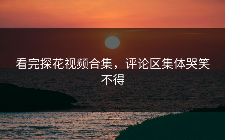 看完探花视频合集，评论区集体哭笑不得
