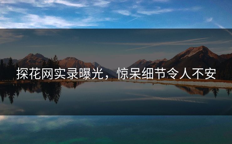 探花网实录曝光，惊呆细节令人不安