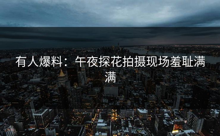 有人爆料：午夜探花拍摄现场羞耻满满