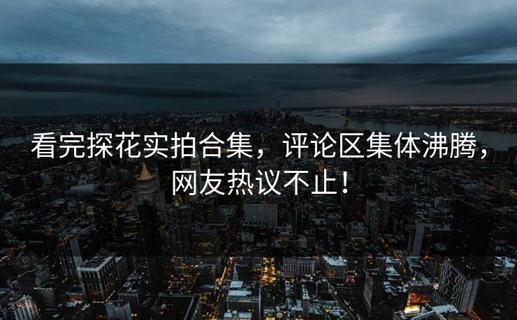 看完探花实拍合集，评论区集体沸腾，网友热议不止！